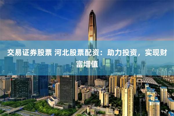 交易证券股票 河北股票配资：助力投资，实现财富增值