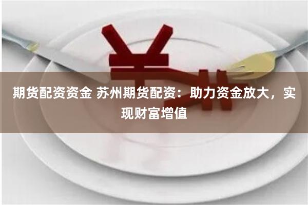 期货配资资金 苏州期货配资：助力资金放大，实现财富增值