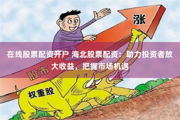 在线股票配资开户 海北股票配资：助力投资者放大收益，把握市场机遇